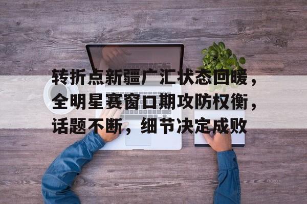 开云网页版-转折点新疆广汇状态回暖，全明星赛窗口期攻防权衡，话题不断，细节决定成败-开云网页版